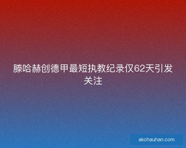 滕哈赫创德甲最短执教纪录仅62天引发关注