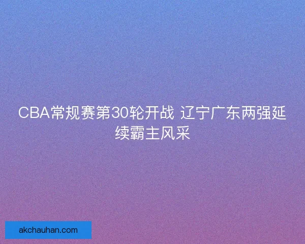 CBA常规赛第30轮开战 辽宁广东两强延续霸主风采