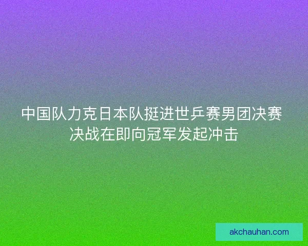 中国队力克日本队挺进世乒赛男团决赛 决战在即向冠军发起冲击