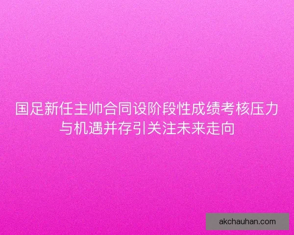 国足新任主帅合同设阶段性成绩考核压力与机遇并存引关注未来走向 国足新任主帅合同设阶段性成绩考核压力与机遇并存引关注未来走向