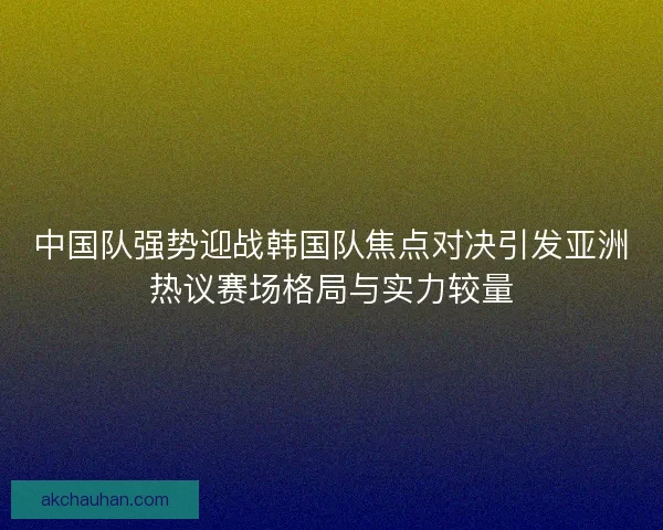 中国队强势迎战韩国队焦点对决引发亚洲热议赛场格局与实力较量