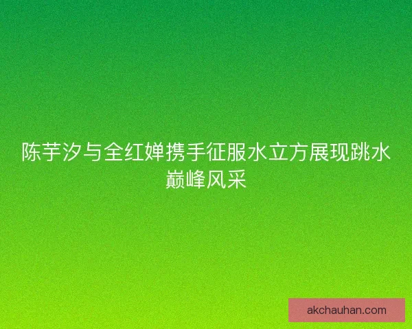 陈芋汐与全红婵携手征服水立方展现跳水巅峰风采