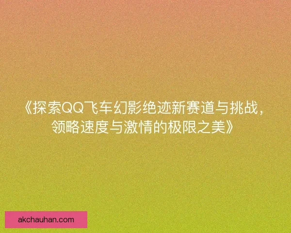 《探索QQ飞车幻影绝迹新赛道与挑战，领略速度与激情的极限之美》