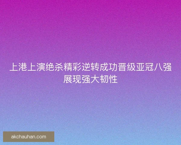 上港上演绝杀精彩逆转成功晋级亚冠八强展现强大韧性 上港上演绝杀精彩逆转成功晋级亚冠八强展现强大韧性