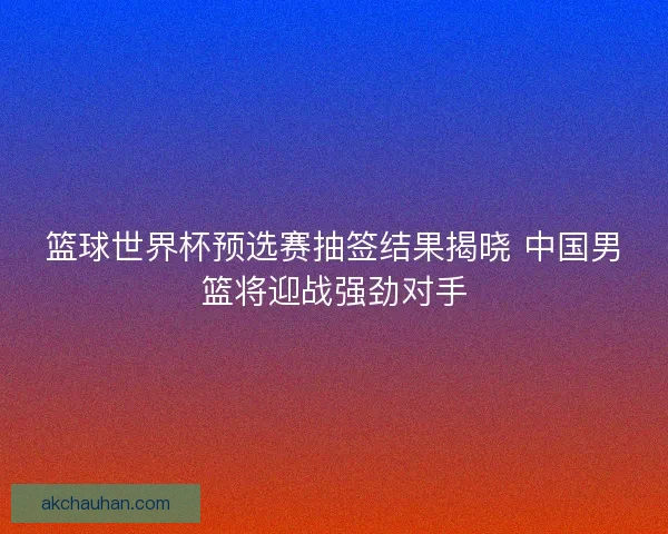 篮球世界杯预选赛抽签结果揭晓 中国男篮将迎战强劲对手 篮球世界杯预选赛抽签结果揭晓 中国男篮将迎战强劲对手