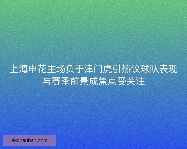 上海申花主场负于津门虎引热议球队表现与赛季前景成焦点受关注 上海申花主场负于津门虎引热议球队表现与赛季前景成焦点受关注