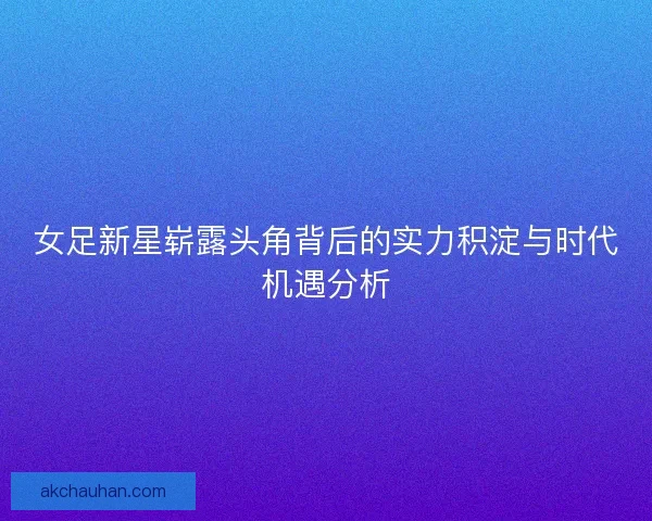 女足新星崭露头角背后的实力积淀与时代机遇分析 女足新星崭露头角背后的实力积淀与时代机遇分析