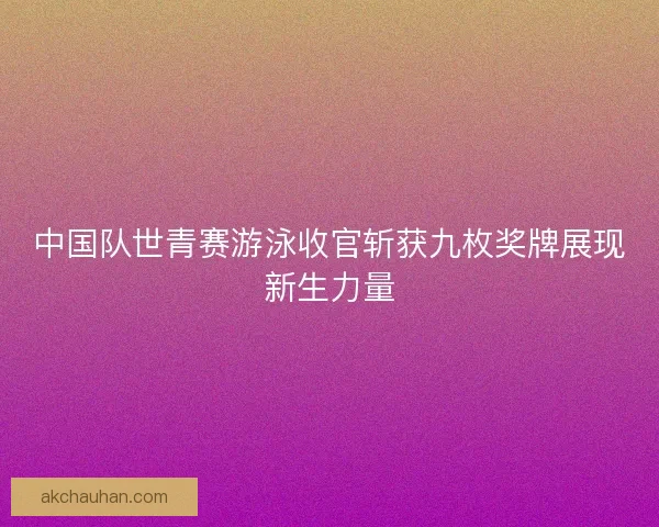 中国队世青赛游泳收官斩获九枚奖牌展现新生力量