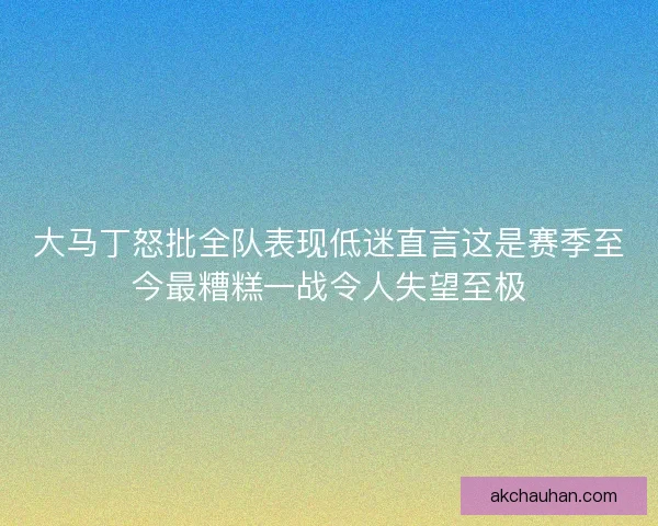 大马丁怒批全队表现低迷直言这是赛季至今最糟糕一战令人失望至极
